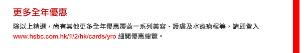 更多全年優惠
        除以上精選，尚有其他更多全年優惠覆蓋一系列美容、護膚及水療療程等，請即登入www.hsbc.com.hk/1/2/hk/cards/yro  細閱優惠總覽。