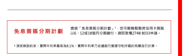 免息簽賬分期計劃
透過「免息簽賬分期計劃」†，您可輕輕鬆鬆將信用卡簽賬以6、12或18個月分期繳付。請即致電2748 8033申請。
†須受條款約束。實際年利率最高為8.1%。實際年利率乃依據銀行營運守則所載的有關指引計算。