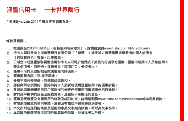 匯豐信用卡  一卡世界隨行
* 根據Synovate 2011年廣告市場調查報告。

條款及細則

1.	推廣期至2012年5月31日（有特別列明者除外），詳情請瀏覽www.hsbc.com.hk/creditcard。
2.	持卡人須以香港上海匯豐銀行有限公司（「匯豐」）或全球之匯豐集團成員發出的個人信用卡（包括聯營卡）或公司卡（如適用）簽賬，以享優惠。
3.	日財金卡或匯豐銀聯雙幣信用卡持卡人只可於接受該卡簽賬的分店享有優惠。優惠不適用卡人民幣信用卡、美金信用卡、商務卡、採購卡及「萬用戶口」卡持卡人。
4.	優惠不可與其他折扣或推廣優惠同時使用。
5.	優惠數量有限，送/售完即止。
6.	優惠不能兌換現金、其他貨品或折扣。
7.	部份商戶必須預約，預約時持卡人須說明使用匯豐信用卡的優惠計劃。
8.	參與此項推廣優惠的商戶保留權利修改任何優惠而毋須事先另行通知。
9.	對於商戶提供的商品及服務質素，匯豐恕不承擔任何責任。
10.	優惠須受匯豐及有關商戶的條款及細則約束，詳情請瀏覽www.hsbc.com.hk/creditcard或向店員查詢。
11.	有關是項優惠的任何爭議，匯豐及有關商戶保留最終決定權。
12.	本文所列或提到的條款及細則的中英文本如有歧義，概以英文本為準。
13.	本協議的條款受香港特別行政區法例監管，並據此予以詮釋。