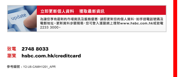 立即更新個人資料    獲取最新資訊
為讓您享有最新的市場資訊及服務優惠，請即更新您的個人資料，如手提電話號碼及電郵地址。更新資料步驟簡易，您可登入匯豐網上理財www.hsbc.com.hk或致電2233 3000。

致電    2748 8033
瀏覽    hsbc.com.hk/creditcard
參考編號 :Y2-U8-CAMH1201_APR