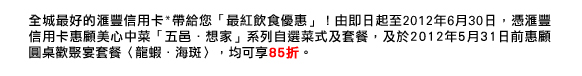 全城最好的匯豐信用卡*帶給您「最紅飲食優惠」！由即日起至2012年6月30日，憑匯豐信用卡惠顧美心中菜「五邑．想家」系列自選菜式及套餐，及於2012年5月31日前惠顧圓桌歡聚宴套餐〈龍蝦．海斑〉，均可享85折。
