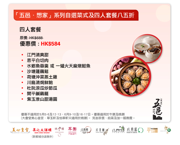「五邑．想家」系列自選菜式及四人套餐八五折
四人套餐
原價: HK$688 
優惠價 : HK$584

- 江門清爽甜
- 恩平白切肉
- 水鄉魚蓉羹 或 一爐火天麻燉魽魚
- 沙塘蓮藕鬆
- 荷塘沖菜蒸土雞
- 川島清焗鮮鮑
- 杜阮涼瓜炒節瓜
- 開平鹹鷄籠
- 紫玉淮山甜湯圓

優惠不適用於5月5-6及12-13、6月9-10及16-17日。優惠適用於午膳及晚膳
(大會堂美心皇宮，翠玉軒及怡翠軒只適用於晚膳)。 另加茶價、前菜及加一服務費。
於美心皇宮，美心大酒樓(新都城分店除外)，映月樓，翠園，八月芳，八月軒，八月花，八月居，翠玉軒及怡翠軒。
 