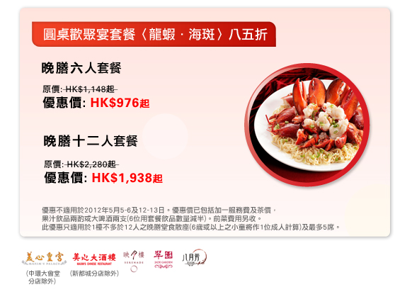 圓桌歡聚宴套餐〈龍蝦．海斑〉八五折
晚膳六人套餐
原價: HK$1,148起 
優惠價: HK$976起

晚膳十二人套餐
原價: HK$2,280起 
優惠價: HK$1,938起

優惠不適用於2012年5月5-6及12-13日。優惠價已包括加一服務費及茶價，
果汁飲品兩酌或大啤酒兩支(6位用套餐飲品數量減半)。前菜費用另收。
此優惠只適用於1檯不多於12人之晚膳堂食散座(6歲或以上之小童將作1位成人計算)及最多5席。
於美心皇宮(中環大會堂分店除外)，美心大酒樓(新都城分店除外)，映月樓，翠園及八月芳。
 