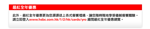 最紅全年優惠
此外，最紅全年優惠更為您源源送上各式餐饗禮遇，讓您隨時隨地享受優越餐饗體驗。請立即登入www.hsbc.com.hk/1/2/hk/cards/yro細閱最紅全年優惠總覽。
