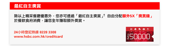 最紅自主獎賞
除以上精采餐廳優惠外，您亦可透過「最紅自主獎賞」†自由分配額外5X「獎賞錢」於餐飲食府消費，讓您全年賺取額外獎賞。

24小時登記熱線8228 3308 
www.hsbc.com.hk/creditcard
