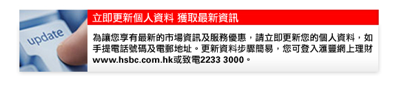 立即更新個人資料 獲取最新資訊

為讓您享有最新的市場資訊及服務優惠，請立即更新您的個人資料，如手提電話號碼及電郵地址。更新資料步驟簡易，您可登入匯豐網上理財www.hsbc.com.hk或致電2233 3000。
