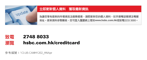 立即更新個人資料　獲取最新資訊
為讓您享有最新的市場資訊及服務優惠，請即更新您的個人資料，如手提電話號碼及電郵地址。更新資料步驟簡易，您可登入匯豐網上理財www.hsbc.com.hk或致電2233 3000。

致電　2748 8033
瀏覽　hsbc.com.hk/creditcard

參考編號：Y2-U8-CAMH1202_HNApr