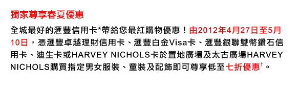 獨家尊享春夏優惠
全城最好的匯豐信用卡*帶給您最紅購物優惠！由2012年4月27日至5月10日，憑匯豐卓越理財信用卡、匯豐白金Visa卡、匯豐銀聯雙幣鑽石信用卡、迪生卡或HARVEY NICHOLS卡於置地廣場及太古廣場HARVEY NICHOLS購買指定男女服裝、童裝及配飾即可尊享低至七折優惠&dagger;。