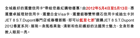 全城最好的匯豐信用卡*帶給您最紅購物優惠！由2012年5月4日至5月13日，憑匯豐卓越理財信用卡、匯豐白金Visa卡、匯豐銀聯雙幣鑽石信用卡或迪生卡於JET 8 S.T.Dupont專門店或專櫃簽賬，即可以低至七折†選購JET 8 S.T.Dupont 2012春夏系列，展現一身風格果敢、清新和色彩繽紛的法國男士魅力，全身形象教人眼前一亮。