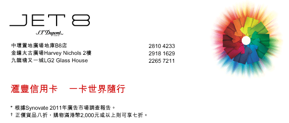 JET 8 S.T.Dupont
中環置地廣場地庫B8店  |  2810 4233
金鐘太古廣場Harvey Nichols 2樓  |  2918 1629
九龍塘又一城LG2 Glass House  |  2265 7211

匯豐信用卡    一卡世界隨行
* 根據Synovate 2011年廣告市場調查報告。
† 正價貨品八折，購物滿港幣2,000元或以上則可享七折。
