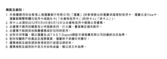 條款及細則：
1. 本推廣適用於由香港上海匯豐銀行有限公司(「匯豐」)於香港發出的匯豐卓越理財信用卡、匯豐白金Visa卡、匯豐銀聯雙幣鑽石信用卡或迪生卡(「合資格信用卡」)的持卡人(「持卡人」)。
2. 持卡人必須於2012年5月4日至5月13日以合資格信用卡簽賬以享優惠。
3. 此優惠不適用於購買茄士咩服飾系列、打火機、書寫筆及補充配件。
4. 此優惠不能與其他推廣優惠或折扣同時使用。
5. 如有任何爭議，概以匯豐及JET 8 S.T.Dupont都彭市場推廣有限公司的最終決定為準。
6. 對於有關商戶的產品及服務質素，匯豐恕不承擔任何責任。
7. 優惠條款及細則須受香港特別行政區法律約束。
8. 優惠條款及細則的中英文本如有歧義，概以英文本為準。