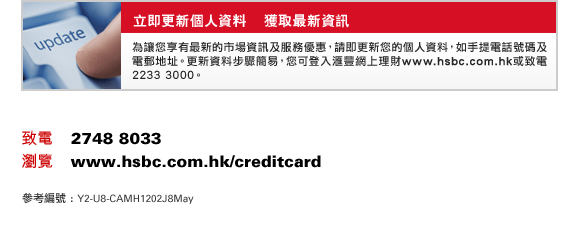 立即更新個人資料    獲取最新資訊
為讓您享有最新的市場資訊及服務優惠，請即更新您的個人資料，如手提電話號碼及電郵地址。更新資料步驟簡易，您可登入匯豐網上理財www.hsbc.com.hk或致電2233 3000。
致電    2748 8033
瀏覽    www.hsbc.com.hk/creditcard
參考編號 : Y2-U8-CAMH1202J8May
