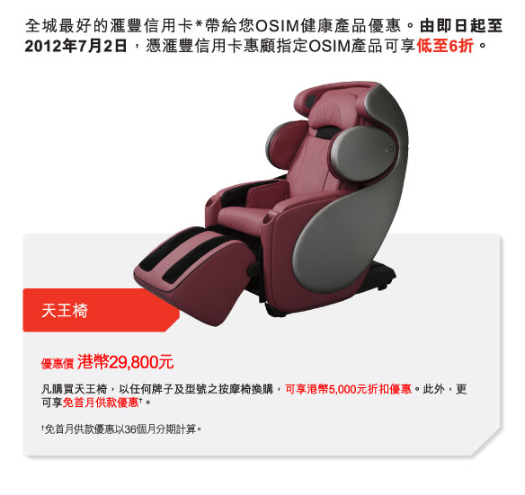 全城最好的匯豐信用卡*帶給您OSIM健康產品優惠。由即日起至2012年7月2日，憑匯豐信用卡惠顧指定OSIM產品可享低至6折。  

天王椅 | 

優惠價 港幣29,800元
凡購買天王椅，以任何牌子及型號之按摩椅換購，可享港幣5,000元折扣優惠。此外，更可享免首月供款優惠†。

†免首月供款優惠以36個月分期計算。