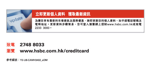 立即更新個人資料   獲取最新資訊

為讓您享有最新的市場資訊及服務優惠，請即更新您的個人資料，如手提電話號碼及電郵地址。更新資料步驟簡易，您可登入匯豐網上理財www.hsbc.com.hk或致電2233  3000。

致電	2748 8033
瀏覽	www.hsbc.com.hk/creditcard

參考編號：Y2-U8-CAMH3402_eDM