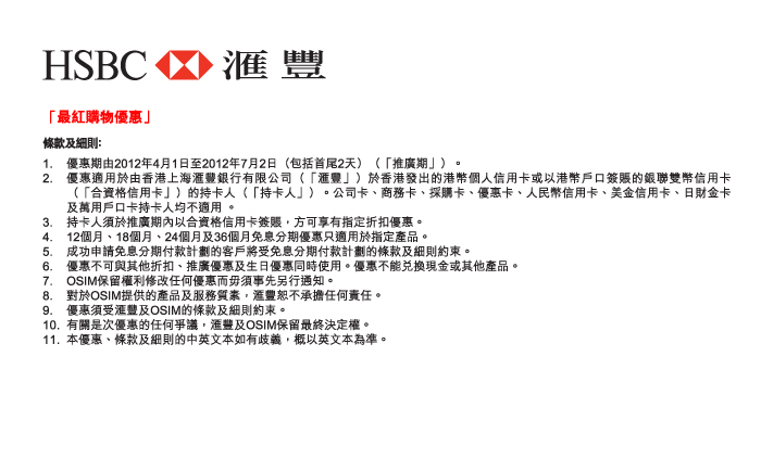 HSBC 匯豐
        「最紅購物優惠」
條款及細則﹕
1.	優惠期由2012年4月1日至2012年7月2日（包括首尾2天）（「推廣期」）。 
2.	優惠適用於由香港上海匯豐銀行有限公司（「匯豐」）於香港發出的港幣個人信用卡或以港幣戶口簽賬的銀聯雙幣信用卡（「合資格信用卡」）的持卡人（「持卡人」）。公司卡、商務卡、採購卡、優惠卡、人民幣信用卡、美金信用卡、日財金卡及萬用戶口卡持卡人均不適用 。
3.	持卡人須於推廣期內以合資格信用卡簽賬，方可享有指定折扣優惠。
4.	12個月、18個月、24個月及36個月免息分期優惠只適用於指定產品。
5.	成功申請免息分期付款計劃的客戶將受免息分期付款計劃的條款及細則約束。
6.	優惠不可與其他折扣、推廣優惠及生日優惠同時使用。優惠不能兌換現金或其他產品。
7.	OSIM保留權利修改任何優惠而毋須事先另行通知。
8.	對於OSIM提供的產品及服務質素，匯豐恕不承擔任何責任。
9.	優惠須受匯豐及OSIM的條款及細則約束。
10.	有關是次優惠的任何爭議，匯豐及OSIM保留最終決定權。
11.	本優惠、條款及細則的中英文本如有歧義，概以英文本為準。
