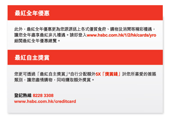 最紅全年優惠
          此外，最紅全年優惠更為您源源送上各式優質食府、購物及消閒等精彩禮遇，讓您全年盡享最紅非凡禮遇。請即登入www.hsbc.com.hk/1/2/hk/cards/yro細閱最紅全年優惠總覽。 
          
          最紅自主獎賞
          您更可透過「最紅自主獎賞」‡自行分配額外5X「獎賞錢」於您所喜愛的簽賬類別，讓您盡情購物，同時賺取額外獎賞。 
          登記熱線 8228 3308  
www.hsbc.com.hk/creditcard