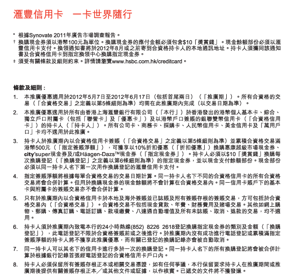 匯豐信用卡   一卡世界隨行
          * 	根據Synovate 2011年廣告市場調查報告。
†	換購現金券須以港幣100元為單位。換購現金券的應付金額必須包含$10「獎賞錢」。現金餘額部份必須以匯豐信用卡支付。換領通知書將於2012年8月或之前寄到合資格持卡人的本地通訊地址。持卡人須攜同該通知書及合資格信用卡到指定換領中心換購指定現金券。
‡ 	須受有關條款及細則約束。詳情請瀏覽www.hsbc.com.hk/creditcard。

條款及細則 :
1.	本推廣優惠適用於2012年5月7日至2012年6月17日（包括首尾兩日）（「推廣期」）。所有合資格的交易（「合資格交易」之定義以第5條細則為準）均需在此推廣期內完成（以交易日期為準）。
2.	本推廣優惠適用於所有由香港上海匯豐銀行有限公司（「本行」）於香港發出的港幣個人基本卡、綜合、獨立戶口附屬卡（包括「聯營卡」及「優惠卡」）及以港幣戶口簽賬的銀聯雙幣信用卡（「合資格信用卡」）的持卡人（「持卡人」）。所有公司卡、商務卡、採購卡、人民幣信用卡、美金信用卡及「萬用戶口」卡均不適用於此推廣。
3.	持卡人於推廣期內以合資格信用卡簽賬（「合資格交易」之定義以第5條細則為準）並累積合資格交易滿港幣500元（「指定簽賬淨額」），可獲享以10%折扣優惠（「折扣優惠」）換購惠康超級市場現金券、city’super現金券及/或Häagen-DazsTM現金券（「指定現金券」）。持卡人必須以$10「獎賞錢」換購每次換購登記（「換購登記」之定義以第6條細則為準）的指定現金券，並以現金支付餘額部份。現金部份必須以同一持卡人名下第一次用作換購登記的匯豐信用卡支付。
4.	指定簽賬淨額將根據每單合資格交易的交易日期計算。同一持卡人名下不同的合資格信用卡的所有合資格交易將會合併計算。但用於換購現金券的現金餘額將不會計算在合資格交易內。同一信用卡賬戶下的基本卡與附屬卡的簽賬交易亦不會合併計算。
5.	只有於推廣期內以合資格信用卡於本地及海外簽賬並已誌賬及附有簽賬存根的簽賬交易，方可包括於合資格交易內（「合資格交易」）。合資格交易不包括現金貸款、年費、財務費用及賭場交易。其他如網上購物、郵購、傳真訂購、電話訂購、款項繳費、八達通自動增值及所有未誌賬、取消、退款的交易，均不適用。
6.	持卡人須於推廣期內致電本行的24小時熱線(852) 8226 2618登記換購指定現金券的類別及金額（「換購登記」），此電話登記不限於合資格簽賬前或之後進行。於推廣期內沒有成功進行電話登記或累積滿指定簽賬淨額的持卡人將不獲享此推廣優惠，而有關已登記的換購記錄亦會被自動取消。
7.	同一持卡人可以其名下的信用卡進行多於一次的換購登記。同一持卡人名下的所有換購登記將會被合併計算於根據銀行記錄首張經電話登記的合資格信用卡戶口內。
8.	持卡人必須保留所有簽賬存根正本或相關交易憑證，如有任何爭議，本行保留要求持卡人在推廣期間或推廣期後提供有關簽賬存根正本／或其他文件或証據，以作核實。已遞交的文件將不獲發還。 