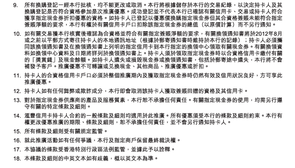 9.	所有換購登記一經本行批核，均不能更改或取消。本行將根據儲存於本行的交易紀錄，以決定持卡人及其換購登記是否符合資格參加是次推廣優惠。成功登記並不代表本行已確認有關信用卡、交易或持卡人符合獲享指定現金券折扣優惠的資格。如持卡人已登記以優惠價換購指定現金券但其合資格簽賬未能符合指定簽賬淨額的要求，本行有權於有關信用卡戶口扣除該指定現金券的總值（以原價計算）而不另行通知。
10.	如有關交易獲本行核實後確認為合資格並符合有關指定簽賬淨額的要求，有關換領通知書將於2012年8月或之前以平郵方式寄往持卡人的本地通訊地址（根據於郵寄通知書時維持於本行的記錄）；持卡人必須攜同該換領通知書及在換領通知書上列明的指定信用卡到本行指定的換領中心領取有關現金券。有關換領資料如換領中心資料及日期將詳列於換領通知書上。持卡人須於領取指定現金券時以合資格信用卡繳付有關的「獎賞錢」及現金餘額。如持卡人遺失或損毀現金券或換領通知書，包括於郵寄途中遺失，本行將不會補發予客戶。推廣優惠不可轉讓或兌換現金、其他商品、推廣優惠或折扣。
11.	持卡人的合資格信用卡戶口必須於整個推廣期內及獲取指定現金券時仍然有效及信用狀況良好，方可享此推廣優惠。
12.	持卡人如有任何舞弊或欺詐成分，本行即會取消該持卡人獲取簽賬回贈的資格及其信用卡。
13.	對於指定現金券供應商的產品及服務質素，本行恕不承擔任何責任。有關指定現金券的使用，均需另行遵守有關的特定條款及細則。
14.	匯豐信用卡持卡人合約的一般條款及細則均適用於此推廣。所有優惠須受本行的條款及細則約束。本行有權更改優惠推廣的期限、條款及細則，恕不承擔任何責任，並不會另行通知持卡人。
15.	所有條款及細則受有關規定監管。
16.	就此推廣活動如有任何爭議，本行及指定商戶保留最終裁決權。
17.	本協議的條款受香港特別行政區法例監管，並據此予以詮釋。
18.	本條款及細則的中英文本如有歧義，概以英文本為準。 