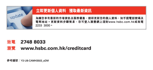 立即更新個人資料   獲取最新資訊
          為讓您享有最新的市場資訊及服務優惠，請即更新您的個人資料，如手提電話號碼及電郵地址。更新資料步驟簡易，您可登入匯豐網上理財www.hsbc.com.hk或致電2233  3000。
          
          致電	2748 8033
瀏覽	www.hsbc.com.hk/creditcard

參考編號：Y2-U8-CAMH3503_eDM