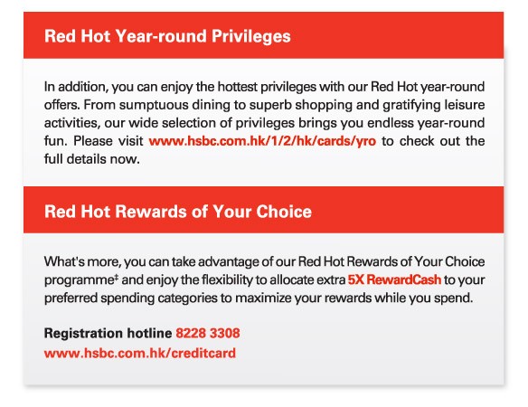 Red Hot Year-round Privileges
          In addition, you can enjoy the hottest privileges with our Red Hot year-round offers. From sumptuous dining to superb shopping and gratifying leisure activities, our wide selection of privileges brings you endless year-round fun. Please visit www.hsbc.com.hk/1/2/hk/cards/yro to check out the full details now.
          
          Red Hot Rewards of Your Choice
          What's more, you can take advantage of our Red Hot Rewards of Your Choice programme‡ and enjoy the flexibility to allocate extra 5X RewardCash to your preferred spending categories to maximize your rewards while you spend. 
          Registration hotline 8228 3308  
www.hsbc.com.hk/creditcard  
          
          