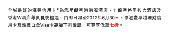 全城最好的匯豐信用卡*為您呈獻香港港麗酒店、九龍香格里拉大酒店及    香港W酒店尊貴餐饗禮遇。由即日起至2012年6月30日，憑匯豐卓越理財信用卡及匯豐白金Visa卡惠顧下列餐廳，可尊享低至七折。