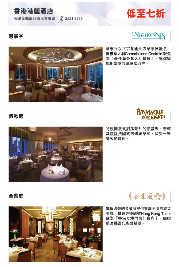 香港港麗酒店 低至七折
          香港金鐘道88號太古廣場          2521 3838  
          
          意寧谷 | 意寧谷以正宗意國北方菜享負盛名，曾被意大利Commissione Centrale 評選為「最佳海外意大利餐廳」，讓你與親朋摯友共享意式時光。
          
          懷歐聚 | 特設開放式廚房設計的懷歐聚，憑藉其歐陸法國式的傳統菜式，深受一眾饕客的歡迎。

          金葉庭 | 屢獲殊榮的金葉庭提供譽滿全城的粵菜美饌。餐廳更連續被Hong Kong Tatler 選為「香港及澳門最佳食府」，細緻地演繹當代粵菜精萃。 