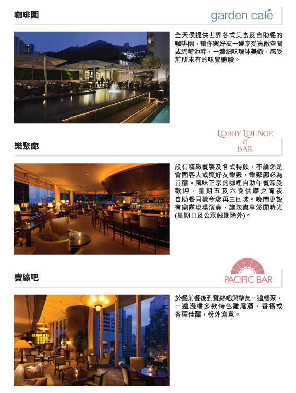 咖啡園 | 全天侯提供世界各式美食及自助餐的咖啡園，讓你與好友一邊享受寬敞空間或碧藍池畔，一邊細味環球美饌，感受前所未有的味覺體驗。

樂聚廊| 設有精緻餐饗及各式特飲，不論您是會面客人或與好友樂聚，樂聚廊必為首選。風味正宗的咖哩自助午餐深受歡迎，星期五及六晚供應之宵夜自助餐同樣令您再三回味。晚間更設有樂隊現場演奏，讓您盡享悠閒時光(星期日及公眾假期除外)。

寶絲吧| 於餐前餐後到寶絲吧與摯友一邊暢聚，一邊淺嚐多款特色雞尾酒、香檳或   各種佳釀，份外寫意。