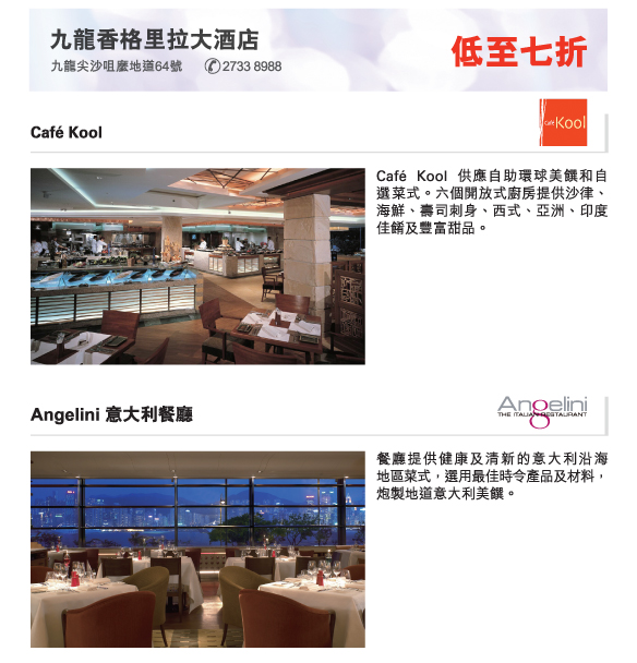 九龍香格里拉大酒店  低至七折
          九龍尖沙咀麼地道64號  2733 8988 
          
          Café Kool | Café Kool 供應自助環球美饌和自選菜式。六個開放式廚房提供沙律、   海鮮、壽司刺身、西式、亞洲、印度佳餚及豐富甜品。
          
          Angelini 意大利餐廳 | 餐廳提供健康及清新的意大利沿海   地區菜式，選用最佳時令產品及材料，炮製地道意大利美饌。
