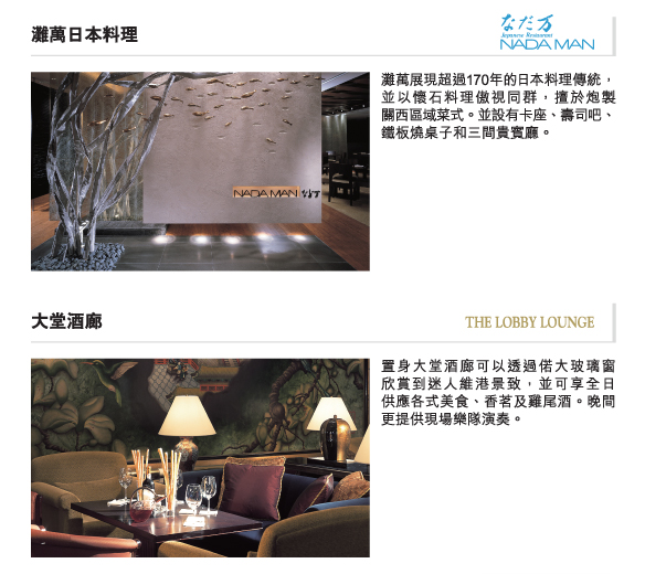 灘萬日本料理 | 灘萬展現超過170年的日本料理傳統，並以懷石料理傲視同群，擅於炮製       關西區域菜式。並設有卡座、壽司吧、鐵板燒桌子和三間貴賓廳。

大堂酒廊 | 置身大堂酒廊可以透過偌大玻璃窗     欣賞到迷人維港景致，並可享全日   供應各式美食、香茗及雞尾酒。晚間更提供現場樂隊演奏。