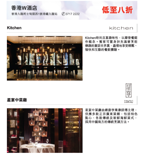 香港W酒店 低至八折
          香港九龍柯士甸道西1號港鐵九龍站 3717 2222 
          
          Kitchen | Kitchen時尚且富趣味性，以摩登餐館作概念。賓客可置身於充滿著烹飪   樂趣的童話世界裏，盡情地享受輕鬆、愉快和互動的餐飲體驗。
          
          星宴中菜廳 | 星宴中菜廳由總廚李秉康師傅主理，供應多款正宗廣東菜餚，包括特色  點心、各款傳統及新鮮海鮮菜式，   採用中國南方的傳統烹調方法。