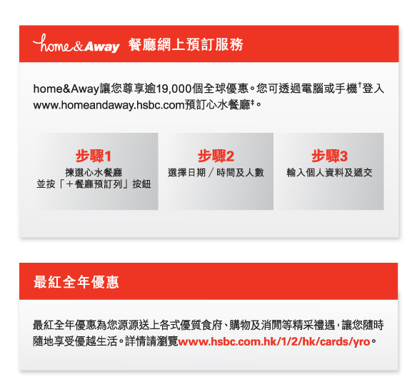 home&Away 餐廳網上預訂服務
          home&Away讓您尊享逾19,000個全球優惠。您可透過電腦或手機†登入www.homeandaway.hsbc.com預訂心水餐廳‡。
          步驟1 揀選心水餐廳 並按「＋餐廳預訂列」按鈕
          步驟2 選擇日期 ∕ 時間及人數
          步驟3 輸入個人資料及遞交
          
          最紅全年優惠
          最紅全年優惠為您源源送上各式優質食府、購物及消閒等精采禮遇，讓您隨時隨地享受優越生活。詳情請瀏覽www.hsbc.com.hk/1/2/hk/cards/yro。