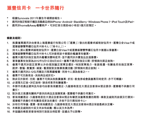 匯豐信用卡   一卡世界隨行

*	根據Synovate 2011年廣告市場調查報告。
†	適用於指定智能手機及流動產品例如iPhone、Android、BlackBerry、Windows Phone 7、iPod Touch及iPad。
‡	適用於home&Away餐饗商戶。可於訂座日期前48小時至1個月前預訂。	


條款及細則： 
1.	推廣優惠適用於由香港上海匯豐銀行有限公司（「匯豐」）發出的匯豐卓越理財信用卡、匯豐白金Visa卡或匯豐銀聯雙幣鑽石信用卡持卡人（「持卡人」）。 
2.	持卡人須以匯豐卓越理財信用卡、匯豐白金Visa卡或匯豐銀聯雙幣鑽石信用卡簽賬以享優惠。 
3.	匯豐銀聯雙幣鑽石信用卡持卡人可於接受該卡簽賬的餐廳享有優惠。
4.	優惠只適用於指定食府內餐饗消費時使用，並不適用於外賣食品及服務費。 
5.	尊享優惠有效期為2012年5月1日至6月30日。優惠不適用於指定日期，詳情請向酒店查詢。 
6.	優惠不適用於固定菜單以外的個別議定菜單及價目、特別菜單推介、客廚推廣、有關食府的指定菜單、      筵席、會議、貴賓房、婚宴、餐酒配對及售票推廣活動（詳情請向酒店查詢）。 
7.	優惠只適用於2-12位用膳及只限惠顧餐饗，而持卡人須為食客之一。 
8.	優惠不可兌換現金、其他商品或折扣。 
9.	除非另外說明，否則，優惠不可與其他推廣優惠、折扣、飲食券或會員優惠同時使用，亦不可轉讓。 
10.	必須預先訂座。於訂座時，請表明享用有關優惠。 
11.	本郵件的產品資料及內容均由香港港麗酒店、九龍香格里拉大酒店及香港W酒店提供，匯豐概不承擔任何  責任。 
12.	對於是次推廣有關商戶提供的商品及服務質素，匯豐概不承擔任何責任。 
13.	香港港麗酒店、九龍香格里拉大酒店及香港W酒店有權更改優惠推廣的期限、條款及細則而毋須另行通知。匯豐概不承擔任何有關是項更改的責任，亦恕不另行通知持卡人。 
14.	如有任何爭議，匯豐、香港港麗酒店、九龍香格里拉大酒店及香港W酒店保留最終決定權。 
15.	本條款及細則的中英文本如有歧義，概以英文本為準。 
16.	本協議的條款受香港特別行政區法例監管，並據此予以詮釋。