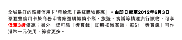 全城最好的匯豐信用卡*帶給您「最紅購物優惠」。由即日起至2012年6月3日，憑匯豐信用卡於商務印書館選購暢銷小說、旅遊、食譜等精選流行讀物，可享低至3折優惠；另外，您可憑「獎賞錢」即時扣減簽賬，每$1「獎賞錢」可作港幣一元使用，節省更多。