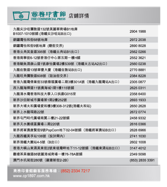 商務印書館  |  店鋪詳情
九龍尖沙咀彌敦道132號美麗華商場B1地庫B1007-1010號舖 (港鐵尖沙咀站B出口)  2904 1988
銅鑼灣怡和街68號地庫  2972 2038
銅鑼灣怡和街9號地庫  (糖街交界)  2890 8028
香港北角英皇道395號（港鐵北角站B1出口） 2562 0266
香港南寧街6-12號香港仔中心第五期一樓H舖  2552 3621 
香港鰂魚涌康山道1號康怡廣場2樓S39號（港鐵太古站A2出口） 2560 0238
九龍佐敦道13號華豐大廈（港鐵佐敦站B出口)  2770 8881
九龍旺角彌敦道608號（豉油街交界）  2384 8228
香港九龍灣偉業街33號德福廣場二期3樓301A號（港鐵九龍灣站A出口）  2305 0877
西九龍海輝道11號奧海城1期1樓115號舖  2625 0311
九龍清水灣香港科技大學入口拱廊G015室  2358 6400
新界沙田新城巿廣場第1期2樓252號  2693 1933
新界大埔太和廣場愛和樓3樓308-312號(港鐵太和站)  2650 2628
新界上水龍琛路22號  2672 0774
新界屯門時代廣場南翼二樓21-22號舖  2458 9332
新界天水圍頌富廣場二期220號  2616 0366
新界將軍澳唐賢街9號PopCorn地下02-04號舖（港鐵將軍澳站B出口）  2628 6966
九龍西鐵美孚站106號（設於閘內）  2741 1030
新界港鐵大圍站4-5號（B出口）  2602 1008
香港大嶼山東涌美東街2號東堤灣畔地下11-12號舖（港鐵東涌站B出口）  3147 4012
觀塘茶果嶺道88號麗港城商場一樓76-78A號舖  2349 5098
澳門水坑尾街280號（羅憲新街2-2B）  (853) 2835 3391

商務印書館顧客服務專線：(852) 2334 7217
www.cp1897.com.hk
