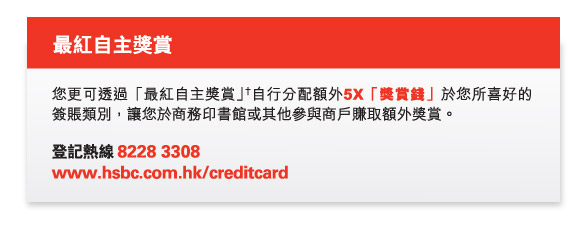 最紅自主獎賞
          您更可透過「最紅自主獎賞」†自行分配額外5X「獎賞錢」於您所喜好的簽賬類別，讓您於商務印書館或其他參與商戶賺取額外獎賞。
          
          登記熱線 8228 3308  
www.hsbc.com.hk/creditcard