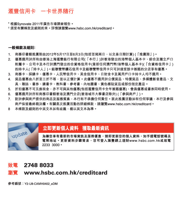 匯豐信用卡   一卡世界隨行
          * 根據Synovate 2011年廣告市場調查報告。
† 須受有關條款及細則約束。詳情請瀏覽www.hsbc.com.hk/creditcard。
          
          一般條款及細則﹕
1.	商務印書館推廣期由2012年5月17日至6月3日(包括首尾兩日，以交易日期計算) (「推廣期」)。  
2.	優惠適用於所有由香港上海匯豐銀行有限公司(「本行」)於香港發出的港幣個人基本卡、綜合及獨立戶口附屬卡、公司卡及本行於澳門發出的合資格信用卡(意即任何澳門幣/港幣個人基本卡)(「合資格信用卡」)的持卡人(「持卡人」)。銀聯雙幣鑽石信用卡及銀聯雙幣信用卡只可於接受該卡簽賬的分店享有優惠。
3.	商務卡、採購卡、優惠卡、人民幣信用卡、美金信用卡、日財金卡及萬用戶口卡持卡人均不適用。
4.	貨品優惠由八折至三折不等，並以正價計算。此優惠不適用於公價貨品、特價貨品、多媒體影音產品、文具、雜誌、書券、購書卡、教科書、參考書、內地圖書、黃色標貼貨品或部份指定產品。 
5.	折扣優惠不可兌換現金，亦不可與其他優惠(包括匯豐信用卡全年簽賬優惠)、會員優惠或書劵同時使用。
6.	優惠適用於所有商務印書館香港及澳門分店(香港城市大學書店除外) (「參與商戶」)。  
7.	對於參與商戶提供的商品及服務質素，本行恕不承擔任何責任。就此推廣活動如有任何爭議，本行及參與商戶保留最終裁決權。有關是次推廣活動的詳細條款，請瀏覽www.hsbc.com.hk/creditcard。 
8	本條款及細則的中英文本如有歧義，概以英文本為準。
          
立即更新個人資料   獲取最新資訊
為讓您享有最新的市場資訊及服務優惠，請即更新您的個人資料，如手提電話號碼及電郵地址。更新資料步驟簡易，您可登入匯豐網上理財www.hsbc.com.hk或致電2233  3000。
          
致電	2748 8033
瀏覽	www.hsbc.com.hk/creditcard

參考編號：Y2-U8-CAMH0402_eDM