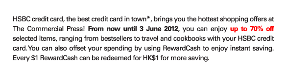 HSBC credit card, the best credit card in town*, brings you the hottest shopping offers at The Commercial Press! From now until 3 June 2012, you can enjoy up to 70% off selected items, ranging from bestsellers to travel and cookbooks with your HSBC credit card. You can also offset your spending by using RewardCash to enjoy instant saving. Every $1 RewardCash can be redeemed for HK$1 for more saving.