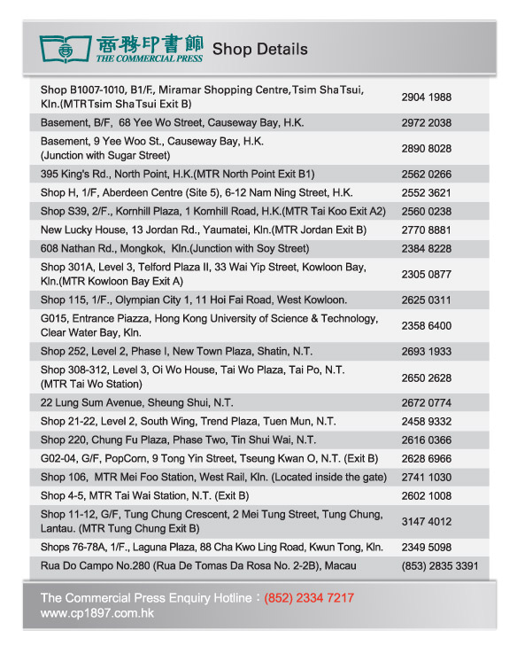 The Commercial Press  |  Shop Details
Shop B1007-1010, B1/F., Miramar Shopping Centre, Tsim Sha Tsui, Kln.(MTR Tsim Sha Tsui Exit B)  2904 1988
Basement, B/F,  68 Yee Wo Street, Causeway Bay, H.K.  2972 2038
Basement, 9 Yee Woo St., Causeway Bay, H.K. (Junction with Sugar Street)   2890 8028
395 King's Rd., North Point, H.K.(MTR North Point Exit B1)  2562 0266
Shop H, 1/F, Aberdeen Centre (Site 5), 6-12 Nam Ning Street, H.K.  2552 3621 
Shop S39, 2/F., Kornhill Plaza, 1 Kornhill Road, H.K.(MTR Tai Koo Exit A2)  2560 0238
New Lucky House, 13 Jordan Rd., Yaumatei, Kln.(MTR Jordan Exit B)  2770 8881
608 Nathan Rd., Mongkok,  Kln.(Junction with Soy Street)  2384 8228
Shop 301A, Level 3, Telford Plaza II, 33 Wai Yip Street, Kowloon Bay, Kln.(MTR Kowloon Bay Exit A)  2305 0877
Shop 115, 1/F., Olympian City 1, 11 Hoi Fai Road, West Kowloon.   2625 0311
G015, Entrance Piazza, Hong Kong University of Science & Technology, Clear Water Bay, Kln.  2358 6400
Shop 252, Level 2, Phase I, New Town Plaza, Shatin, N.T.  2693 1933
Shop 308-312, Level 3, Oi Wo House, Tai Wo Plaza, Tai Po, N.T.(MTR Tai Wo Station)  2650 2628
22 Lung Sum Avenue, Sheung Shui, N.T.  2672 0774
Shop 21-22, Level 2, South Wing, Trend Plaza, Tuen Mun, N.T.  2458 9332
Shop 220, Chung Fu Plaza, Phase Two, Tin Shui Wai, N.T.  2616 0366
G02-04, G/F, PopCorn, 9 Tong Yin Street, Tseung Kwan O, N.T. (Exit B)  2628 6966
Shop 106,  MTR Mei Foo Station, West Rail, Kln. (Located inside the gate)  2741 1030
Shop 4-5, MTR Tai Wai Station, N.T. (Exit B)  2602 1008
Shop 11-12, G/F, Tung Chung Crescent, 2 Mei Tung Street, Tung Chung, Lantau. (MTR Tung Chung Exit B)  3147 4012
Shops 76-78A, 1/F., Laguna Plaza, 88 Cha Kwo Ling Road, Kwun Tong, Kln.  2349 5098
Rua Do Campo No.280 (Rua De Tomas Da Rosa No. 2-2B), Macau  (853) 2835 3391

The Commercial Press Enquiry Hotline：(852) 2334 7217
www.cp1897.com.hk