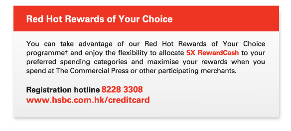 Red Hot Rewards of Your Choice
          
          You can take advantage of our Red Hot Rewards of Your Choice programme† and enjoy the flexibility to allocate 5X RewardCash to your preferred spending categories and maximise your rewards when you spend at The Commercial Press or other participating merchants. 
          
          Registration hotline 8228 3308  
www.hsbc.com.hk/creditcard