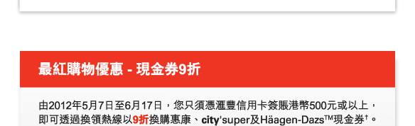 最紅購物優惠 - 現金券9折
          
          由2012年5月7日至6月17日，您只須憑匯豐信用卡簽賬港幣500元或以上，即可透過換領熱線以9折換購惠康、city'super及Häagen-DazsTM現金券†。