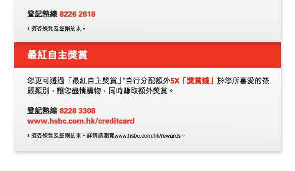 登記熱線 8226 2618

† 須受條款及細則約束。 

最紅自主獎賞

您更可透過「最紅自主獎賞」‡自行分配額外5X「獎賞錢」於您所喜愛的簽賬類別，讓您盡情購物，同時賺取額外獎賞。

登記熱線 8228 3308  
www.hsbc.com.hk/creditcard

‡ 須受條款及細則約束。詳情請瀏覽www.hsbc.com.hk/rewards。 