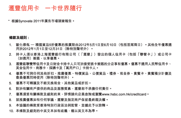 匯豐信用卡   一卡世界隨行

* 	根據Synovate 2011年廣告市場調查報告。

條款及細則 :
1.	歐化傢俬 – 精選貨品5折優惠的推廣期由2012年5月1日至6月10日（包括首尾兩日）。其他全年優惠適用於2012年1月1日至12月31日（除特別聲明外）。
2.	持卡人須以香港上海匯豐銀行有限公司（「匯豐」）發出的個人信用卡（包括「聯營卡」）或公司卡（如適用）簽賬，以享優惠。
3.	匯豐銀聯雙幣信用卡及日財金卡持卡人只可於接受該卡簽賬的分店享有優惠。優惠不適用人民幣信用卡、美金信用卡、商務卡、採購卡及「萬用戶口」卡持卡人。
4.	優惠不可與任何其他折扣、推廣優惠、特價貨品、公價貨品、禮券、現金券、貴賓卡、貴賓積分計劃及會員優惠同時使用（除特別聲明外）。
5.	優惠不可轉讓及不能兌換現金、其他貨品或折扣。
6.	對於有關商戶提供的商品及服務質素，匯豐恕不承擔任何責任。
7.	優惠須受有關條款及細則約束，詳情請向店員查詢或瀏覽www.hsbc.com.hk/creditcard。
8.	就推廣優惠如有任何爭議，匯豐及指定商戶保留最終裁決權。
9.	本協議的條款受香港特別行政區法例監管，並據此予以詮釋。
10.	本條款及細則的中英文本如有歧義，概以英文本為準。