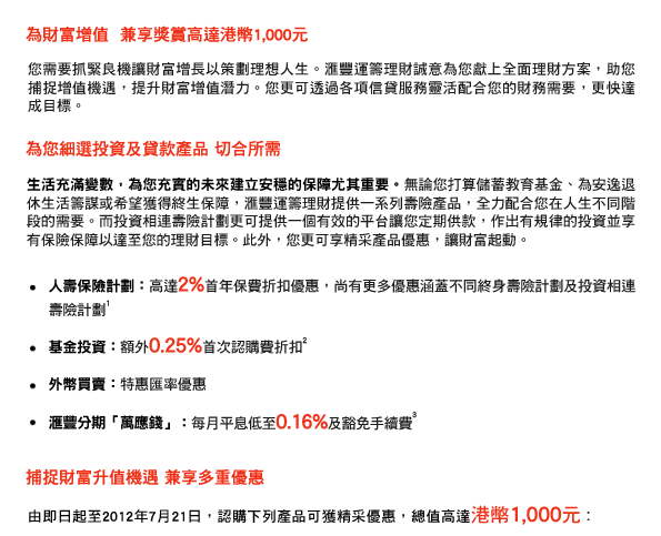 為財富增值  兼享獎賞高達港幣1,000元
您需要抓緊良機讓財富增長以策劃理想人生。匯豐運籌理財誠意為您獻上全面理財方案，助您捕捉增值機遇，提升財富增值潛力。您更可透過各項信貸服務靈活配合您的財務需要，更快達成目標。

為您細選投資及貸款產品 切合所需
生活充滿變數，為您充實的未來建立安穩的保障尤其重要。無論您打算儲蓄教育基金、為安逸退休生活籌謀或希望獲得終生保障，匯豐運籌理財提供一系列壽險產品，全力配合您在人生不同階段的需要。而投資相連壽險計劃更可提供一個有效的平台讓您定期供款，作出有規律的投資並享有保險保障以達至您的理財目標。此外，您更可享精采產品優惠，讓財富起動。

- 人壽保險計劃：高達2%首年保費折扣優惠，尚有更多優惠涵蓋不同終身壽險計劃及投資相連壽險計劃1
- 基金投資：額外0.25%首次認購費折扣2
- 外幣買賣：特惠匯率優惠
- 匯豐分期「萬應錢」：每月平息低至0.16%及豁免手續費3

捕捉財富升值機遇 兼享多重優惠
由即日起至2012年7月21日，認購下列產品可獲精采優惠，總值高達港幣1,000元︰