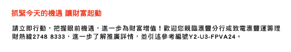 抓緊今天的機遇 讓財富起動
請立即行動，把握眼前機遇，進一步為財富增值！歡迎您親臨匯豐分行或致電匯豐運籌理財熱線2748 8333，進一步了解推廣詳情，並引述參考編號Y2-U3-FPVA24。