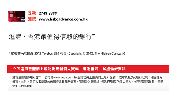 致電  2748 8333
瀏覽  www.hsbcadvance.com.hk

匯豐  香港最值得信賴的銀行*
* 根據香港尼爾森 2012 Telebus 調查報告 (Copyright © 2012, The Nielsen Company)
立即選用匯豐網上理財及更新個人資料　理財靈活　掌握最新資訊
貴為匯豐運籌理財客戶，您可於www.hsbc.com.hk登記我們全面的網上理財服務，時刻掌握您的理財狀況，把握理財機遇。此外，您可收取最新的市場資訊和服務優惠，請即登入匯豐網上理財更新您的個人資料，如手提電話號碼、電郵地址及通訊地址。