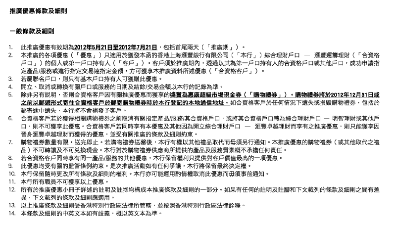 推廣優惠條款及細則
一般條款及細則
1. 此推廣優惠有效期為2012年5月21日至2012年7月21日，包括首尾兩天（「推廣期」）。
2. 本推廣的各項優惠（「優惠」）只適用於獲發本函的香港上海匯豐銀行有限公司（「本行」）綜合理財戶口 — 匯豐運籌理財（「合資格戶口」）的個人或第一戶口持有人（「客戶」）。客戶須於推廣期內，透過以其為第一戶口持有人的合資格戶口或其他戶口，成功申請指定產品/服務或進行指定交易達指定金額，方可獲享本推廣資料所述優惠（「合資格客戶」）。
3. 若屬聯名戶口，則只有基本戶口持有人可獲贈此優惠。
4. 開立、取消或轉換有關戶口或服務的日期及結餘/交易金額以本行的記錄為準。
5. 除非另有說明，否則合資格客戶因有關推廣優惠而獲享的獎賞為惠康超級市場現金券（「購物禮券」）。購物禮券將於2012年12月31日或之前以郵遞形式寄往合資格客戶於郵寄購物禮券時於本行登記的本地通信地址。如合資格客戶於任何情況下遺失或損毀購物禮券，包括於郵寄途中遺失，本行將不會補發予客戶。
6. 合資格客戶若於獲得相關購物禮券之前取消有關指定產品/服務/其合資格戶口，或將其合資格戶口轉為綜合理財戶口 — 明智理財或其他戶口，則不可獲享此優惠。合資格客戶若同時享有本優惠及其他因為開立綜合理財戶口 — 匯豐卓越理財而享有之推廣優惠，則只能獲享因晉身匯豐卓越理財而獲得的優惠，並受有關推廣的條款及細則約束。
7. 購物禮券數量有限，送完即止。若購物禮券送罄後，本行有權以其他禮品取代而毋須另行通知。本推廣優惠的購物禮券（或其他取代之禮品）不可轉讓及不可兌換現金。本行對於購物禮券供應商所提供的產品及服務質素概不承擔任何責任。
8. 若合資格客戶同時享有同一產品/服務的其他優惠，本行保留權利只提供對客戶價值最高的一項優惠。
9. 此優惠均受有關的監管條例約束。是次推廣活動如有任何爭議，本行將保留最終決定權。
10. 本行保留隨時更改所有條款及細則的權利。本行亦可能運用酌情權取消此優惠而毋須事前通知。
11. 本行所有職員不可獲享以上優惠。
12. 所有於推廣優惠小冊子詳述的註明及註腳均構成本推廣條款及細則的一部分。如果有任何的註明及註腳和下文載列的條款及細則之間有差異，下文載列的條款及細則應適用。
13. 以上推廣條款及細則受香港特別行政區法律所管轄，並按照香港特別行政區法律詮釋。
14. 本條款及細則的中英文本如有歧義，概以英文本為準。