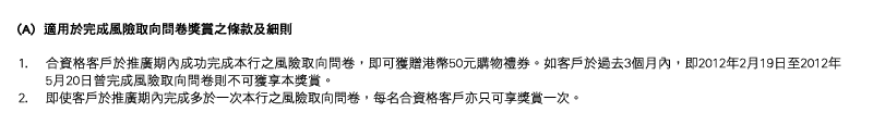 (A)  適用於完成風險取向問卷獎賞之條款及細則
1. 合資格客戶於推廣期內成功完成本行之風險取向問卷，即可獲贈港幣50元購物禮券。如客戶於過去3個月內，即2012年2月19日至2012年5月20日曾完成風險取向問卷則不可獲享本獎賞。
2. 即使客戶於推廣期內完成多於一次本行之風險取向問卷，每名合資格客戶亦只可享獎賞一次。