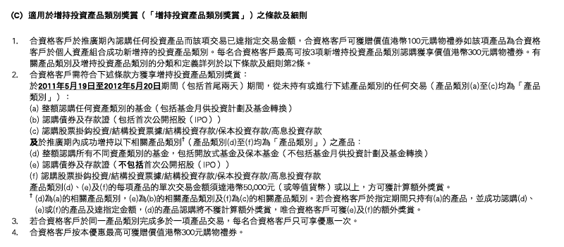 (C)  適用於增持投資產品類別獎賞（「增持投資產品類別獎賞」）之條款及細則
1. 合資格客戶於推廣期內認購任何投資產品而該項交易已達指定交易金額，合資格客戶可獲贈價值港幣100元購物禮券如該項產品為合資格客戶於個人資產組合成功新增持的投資產品類別。每名合資格客戶最高可按3項新增持投資產品類別認購獲享價值港幣300元購物禮券。有關產品類別及增持投資產品類別的分類和定義詳列於以下條款及細則第2條。
2. 合資格客戶需符合下述條款方獲享增持投資產品類別獎賞：
於2011年5月19日至2012年5月20日期間（包括首尾兩天）期間，從未持有或進行下述產品類別的任何交易（產品類別(a)至(c)均為「產品類別」）：
(a) 整額認購任何資產類別的基金（包括基金月供投資計劃及基金轉換）
(b) 認購債券及存款證（包括首次公開招股（IPO））
(c) 認購股票掛鈎投資/結構投資票據/結構投資存款/保本投資存款/高息投資存款
及於推廣期內成功增持以下相關產品類別†（產品類別(d)至(f)均為「產品類別」）之產品：
(d) 整額認購所有不同資產類別的基金，包括開放式基金及保本基金（不包括基金月供投資計劃及基金轉換）
(e) 認購債券及存款證（不包括首次公開招股（IPO））
(f) 認購股票掛鈎投資/結構投資票據/結構投資存款/保本投資存款/高息投資存款
產品類別(d)、(e)及(f)的每項產品的單次交易金額須達港幣50,000元（或等值貨幣）或以上，方可獲計算額外獎賞。
† (d)為(a)的相關產品類別，(e)為(b)的相關產品類別及(f)為(c)的相關產品類別。若合資格客戶於指定期間只持有(a)的產品，並成功認購(d)、
  (e)或(f)的產品及達指定金額，(d)的產品認購將不獲計算額外獎賞，唯合資格客戶可獲(e)及(f)的額外獎賞。
3. 若合資格客戶於同一產品類別完成多於一項產品交易，每名合資格客戶只可享優惠一次。
4. 合資格客戶按本優惠最高可獲贈價值港幣300元購物禮券。