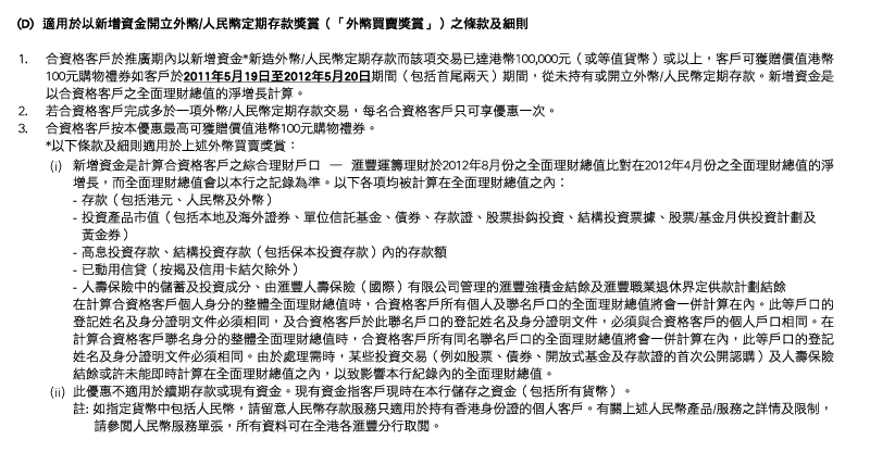 (D)  適用於以新增資金開立外幣/人民幣定期存款獎賞（「外幣買賣獎賞」）之條款及細則
1. 合資格客戶於推廣期內以新增資金*新造外幣/人民幣定期存款而該項交易已達港幣100,000元（或等值貨幣）或以上，客戶可獲贈價值港幣100元購物禮券如客戶於2011年5月19日至2012年5月20日期間（包括首尾兩天）期間，從未持有或開立外幣/人民幣定期存款。新增資金是以合資格客戶之全面理財總值的淨增長計算。
2. 若合資格客戶完成多於一項外幣/人民幣定期存款交易，每名合資格客戶只可享優惠一次。
3. 合資格客戶按本優惠最高可獲贈價值港幣100元購物禮券。
*以下條款及細則適用於上述外幣買賣獎賞：
(i) 新增資金是計算合資格客戶之綜合理財戶口 — 匯豐運籌理財於2012年8月份之全面理財總值比對在2012年4月份之全面理財總值的淨增長，而全面理財總值會以本行之記錄為準。以下各項均被計算在全面理財總值之內︰
- 存款（包括港元、人民幣及外幣）
- 投資產品市值（包括本地及海外證券、單位信託基金、債券、存款證、股票掛鈎投資、結構投資票據、股票/基金月供投資計劃及
  黃金券）
- 高息投資存款、結構投資存款（包括保本投資存款）內的存款額
- 已動用信貸（按揭及信用卡結欠除外）
- 人壽保險中的儲蓄及投資成分、由匯豐人壽保險（國際）有限公司管理的匯豐強積金結餘及匯豐職業退休界定供款計劃結餘
在計算合資格客戶個人身分的整體全面理財總值時，合資格客戶所有個人及聯名戶口的全面理財總值將會一併計算在內。此等戶口的登記姓名及身分證明文件必須相同，及合資格客戶於此聯名戶口的登記姓名及身分證明文件，必須與合資格客戶的個人戶口相同。在計算合資格客戶聯名身分的整體全面理財總值時，合資格客戶所有同名聯名戶口的全面理財總值將會一併計算在內，此等戶口的登記姓名及身分證明文件必須相同。由於處理需時，某些投資交易（例如股票、債券、開放式基金及存款證的首次公開認購）及人壽保險結餘或許未能即時計算在全面理財總值之內，以致影響本行紀錄內的全面理財總值。
(ii) 此優惠不適用於續期存款或現有資金。現有資金指客戶現時在本行儲存之資金（包括所有貨幣）。
註: 如指定貨幣中包括人民幣，請留意人民幣存款服務只適用於持有香港身份證的個人客戶。有關上述人民幣產品/服務之詳情及限制，請參閱人民幣服務單張，所有資料可在全港各匯豐分行取閱。