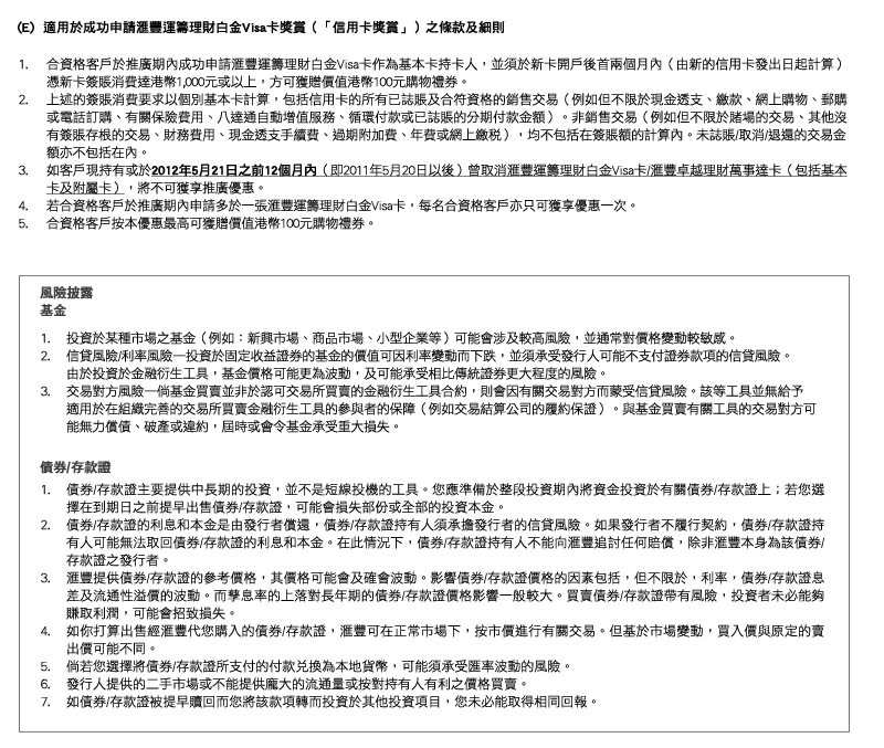 (E)  適用於成功申請匯豐運籌理財白金Visa卡獎賞（「信用卡獎賞」）之條款及細則
1. 合資格客戶於推廣期內成功申請匯豐運籌理財白金Visa卡作為基本卡持卡人，並須於新卡開戶後首兩個月內（由新的信用卡發出日起計算）憑新卡簽賬消費達港幣1,000元或以上，方可獲贈價值港幣100元購物禮券。
2. 上述的簽賬消費要求以個別基本卡計算，包括信用卡的所有已誌賬及合符資格的銷售交易（例如但不限於現金透支、繳款、網上購物、郵購或電話訂購、有關保險費用、八達通自動增值服務、循環付款或已誌賬的分期付款金額）。非銷售交易（例如但不限於賭場的交易、其他沒有簽賬存根的交易、財務費用、現金透支手續費、過期附加費、年費或網上繳稅），均不包括在簽賬額的計算內。未誌賬/取消/退還的交易金額亦不包括在內。
3. 如客戶現持有或於2012年5月21日之前12個月內（即2011年5月20日以後）曾取消匯豐運籌理財白金Visa卡/匯豐卓越理財萬事達卡（包括基本卡及附屬卡），將不可獲享推廣優惠。
4. 若合資格客戶於推廣期內申請多於一張匯豐運籌理財白金Visa卡，每名合資格客戶亦只可獲享優惠一次。
5. 合資格客戶按本優惠最高可獲贈價值港幣100元購物禮券。

風險披露 
基金

1. 投資於某種市場之基金（例如：新興市場、商品市場、小型企業等）可能會涉及較高風險，並通常對價格變動較敏感。
2. 信貸風險/利率風險—投資於固定收益證券的基金的價值可因利率變動而下跌，並須承受發行人可能不支付證券款項的信貸風險。
由於投資於金融衍生工具，基金價格可能更為波動，及可能承受相比傳統證券更大程度的風險。
3. 交易對方風險—倘基金買賣並非於認可交易所買賣的金融衍生工具合約，則會因有關交易對方而蒙受信貸風險。該等工具並無給予適用於在組織完善的交易所買賣金融衍生工具的參與者的保障（例如交易結算公司的履約保證）。與基金買賣有關工具的交易對方可能無力償債、破產或違約，屆時或會令基金承受重大損失。

債券/存款證

1. 債券/存款證主要提供中長期的投資，並不是短線投機的工具。您應準備於整段投資期內將資金投資於有關債券/存款證上；若您選擇在到期日之前提早出售債券/存款證，可能會損失部份或全部的投資本金。
2. 債券/存款證的利息和本金是由發行者償還，債券/存款證持有人須承擔發行者的信貸風險。如果發行者不履行契約，債券/存款證持有人可能無法取回債券/存款證的利息和本金。在此情況下，債券/存款證持有人不能向匯豐追討任何賠償，除非匯豐本身為該債券/存款證之發行者。
3. 匯豐提供債券/存款證的參考價格，其價格可能會及確會波動。影響債券/存款證價格的因素包括，但不限於，利率，債券/存款證息差及流通性溢價的波動。而孳息率的上落對長年期的債券/存款證價格影響一般較大。買賣債券/存款證帶有風險，投資者未必能夠賺取利潤，可能會招致損失。
4. 如你打算出售經匯豐代您購入的債券/存款證，匯豐可在正常市場下，按市價進行有關交易。但基於市場變動，買入價與原定的賣出價可能不同。
5. 倘若您選擇將債券/存款證所支付的付款兌換為本地貨幣，可能須承受匯率波動的風險。
6. 發行人提供的二手市場或不能提供龐大的流通量或按對持有人有利之價格買賣。
7. 如債券/存款證被提早贖回而您將該款項轉而投資於其他投資項目，您未必能取得相同回報。